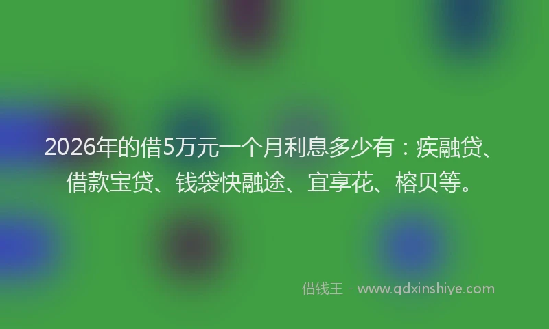 2026年的借5万元一个月利息多少有:疾融贷、借款宝贷、钱袋快融途、宜享花、榕贝等。