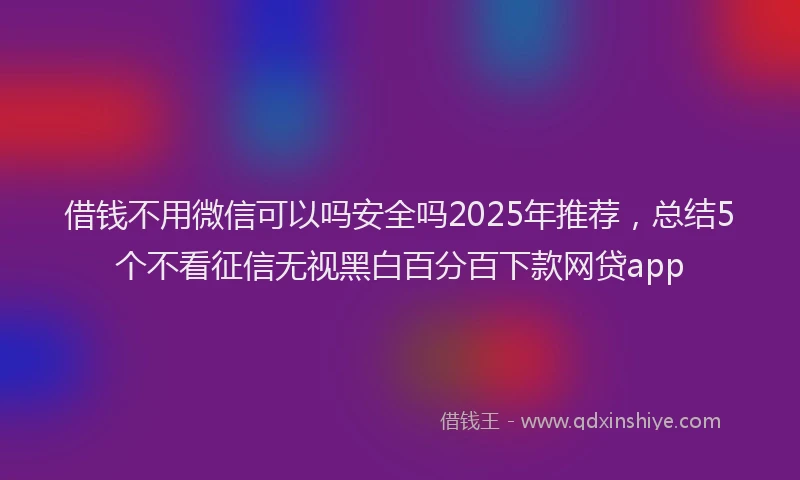 借钱不用微信可以吗安全吗2025年推荐，总结5个不看征信无视黑白百分百下款网贷app