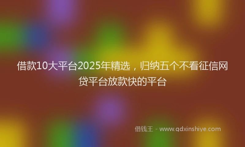 借款10大平台2025年精选，归纳五个不看征信网贷平台放款快的平台