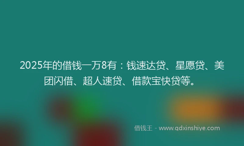 2025年的借钱一万8有：钱速达贷、星愿贷、美团闪借、超人速贷、借款宝快贷等。