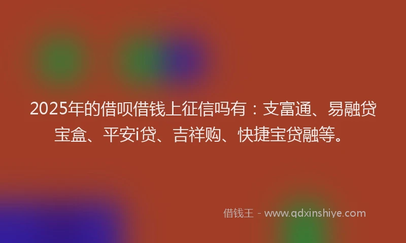 2025年的借呗借钱上征信吗有:支富通、易融贷宝盒、平安i贷、吉祥购、快捷宝贷融等。
