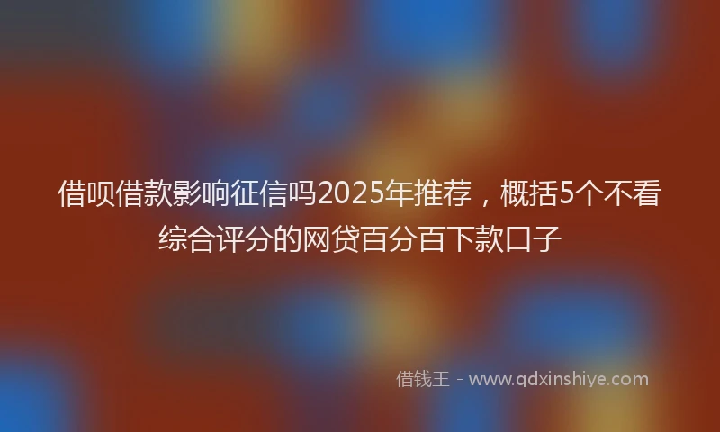 借呗借款影响征信吗2025年推荐,概括5个不看综合评分的网贷百分百下款口子