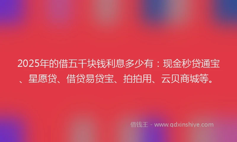 2025年的借五千块钱利息多少有:现金秒贷通宝、星愿贷、借贷易贷宝、拍拍用、云贝商城等。