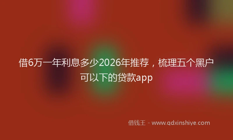 借6万一年利息多少2026年推荐，梳理五个黑户可以下的贷款app