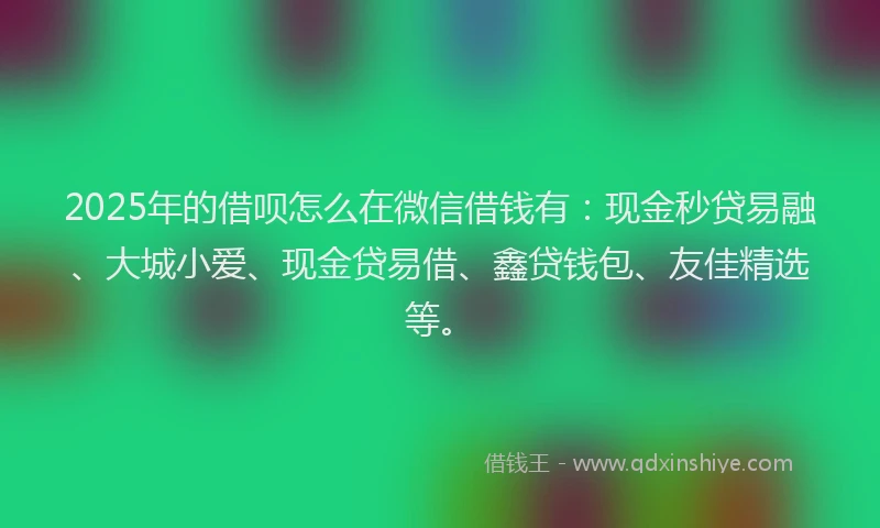 2025年的借呗怎么在微信借钱有:现金秒贷易融、大城小爱、现金贷易借、鑫贷钱包、友佳精选等。