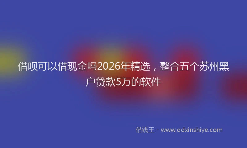 借呗可以借现金吗2026年精选，整合五个苏州黑户贷款5万的软件