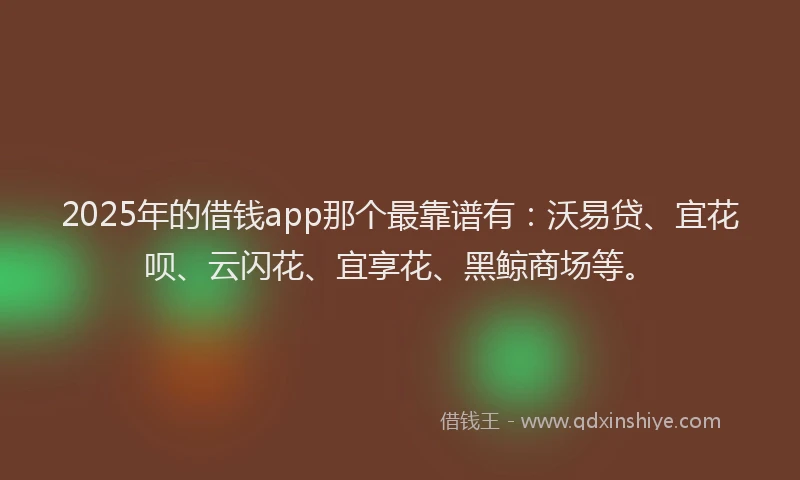 2025年的借钱app那个最靠谱有：沃易贷、宜花呗、云闪花、宜享花、黑鲸商场等。