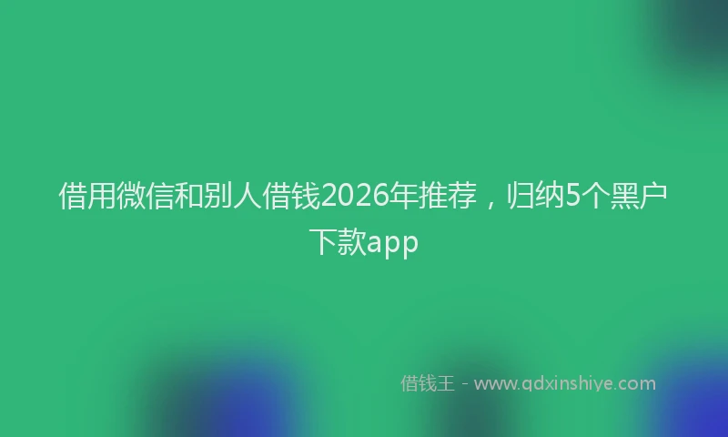 借用微信和别人借钱2026年推荐,归纳5个黑户下款app