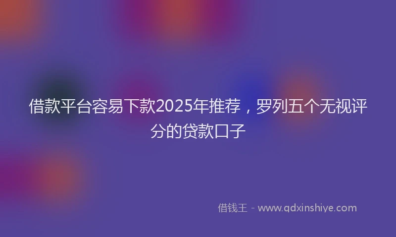 借款平台容易下款2025年推荐，罗列五个无视评分的贷款口子
