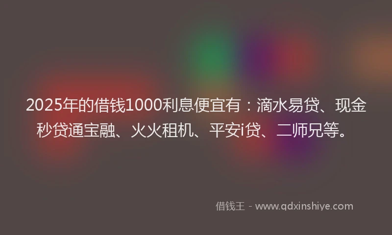 2025年的借钱1000利息便宜有：滴水易贷、现金秒贷通宝融、火火租机、平安i贷、二师兄等。