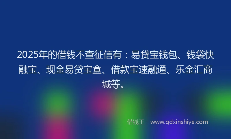 2025年的借钱不查征信有:易贷宝钱包、钱袋快融宝、现金易贷宝盒、借款宝速融通、乐金汇商城等。