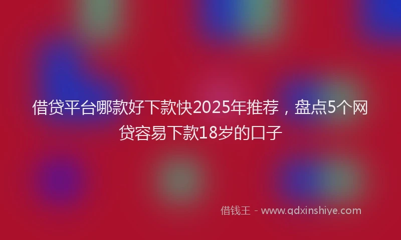 借贷平台哪款好下款快2025年推荐，盘点5个网贷容易下款18岁的口子