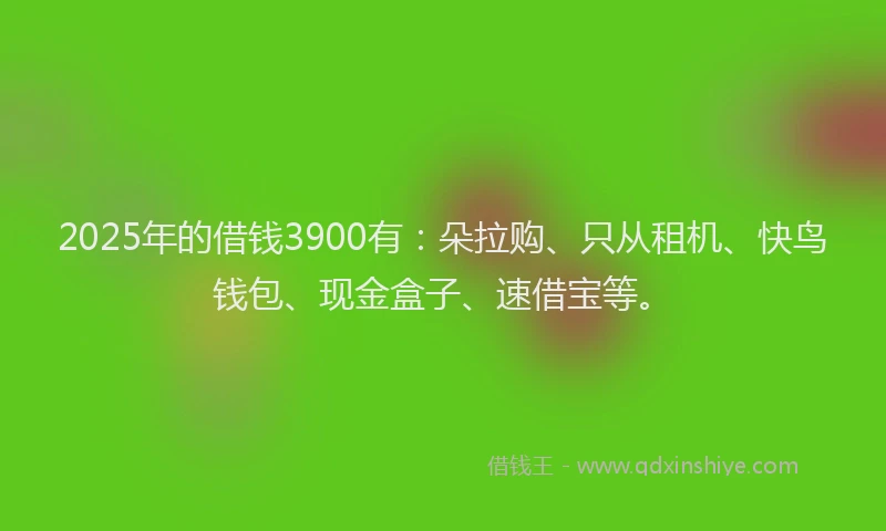 2025年的借钱3900有:朵拉购、只从租机、快鸟钱包、现金盒子、速借宝等。
