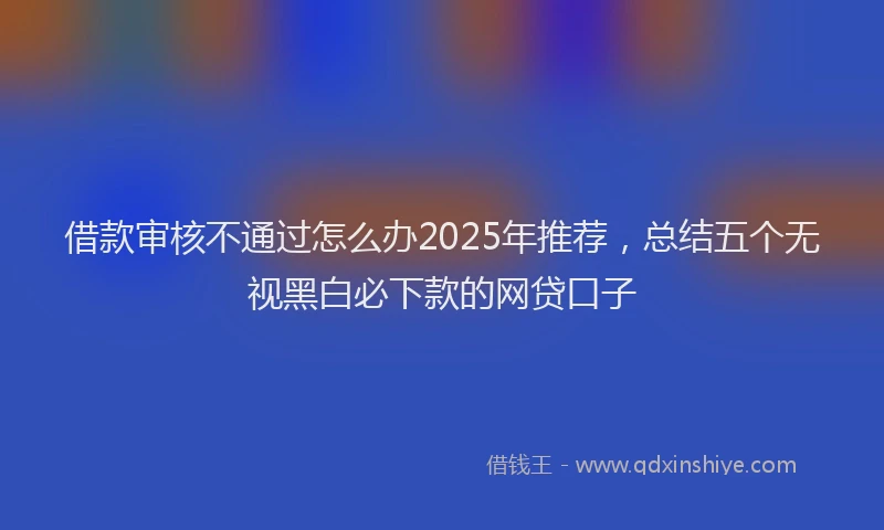 借款审核不通过怎么办2025年推荐，总结五个无视黑白必下款的网贷口子