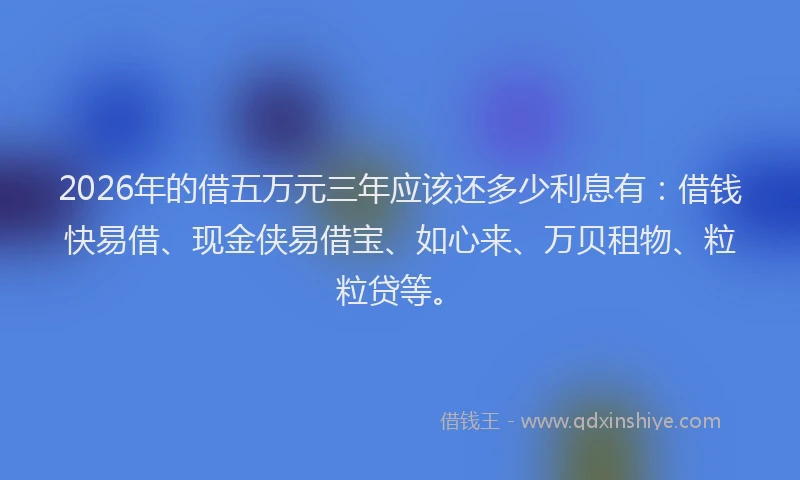 2026年的借五万元三年应该还多少利息有：借钱快易借、现金侠易借宝、如心来、万贝租物、粒粒贷等。