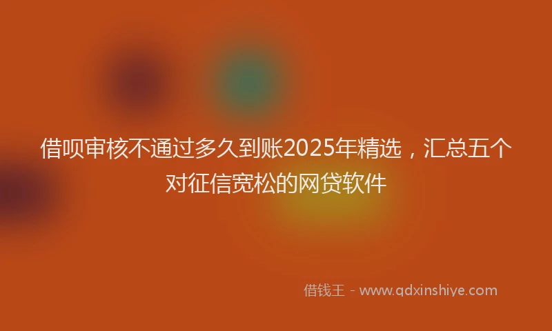 借呗审核不通过多久到账2025年精选，汇总五个对征信宽松的网贷软件