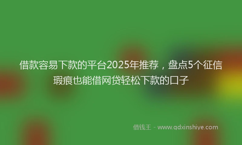 借款容易下款的平台2025年推荐，盘点5个征信瑕疵也能借网贷轻松下款的口子