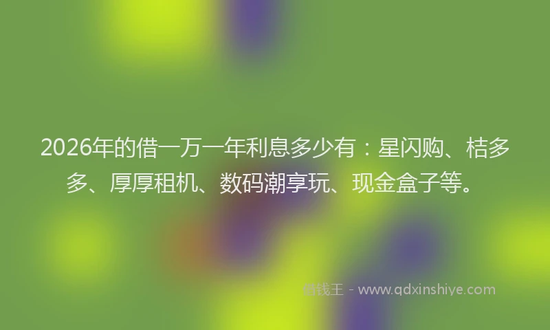 2026年的借一万一年利息多少有：星闪购、桔多多、厚厚租机、数码潮享玩、现金盒子等。