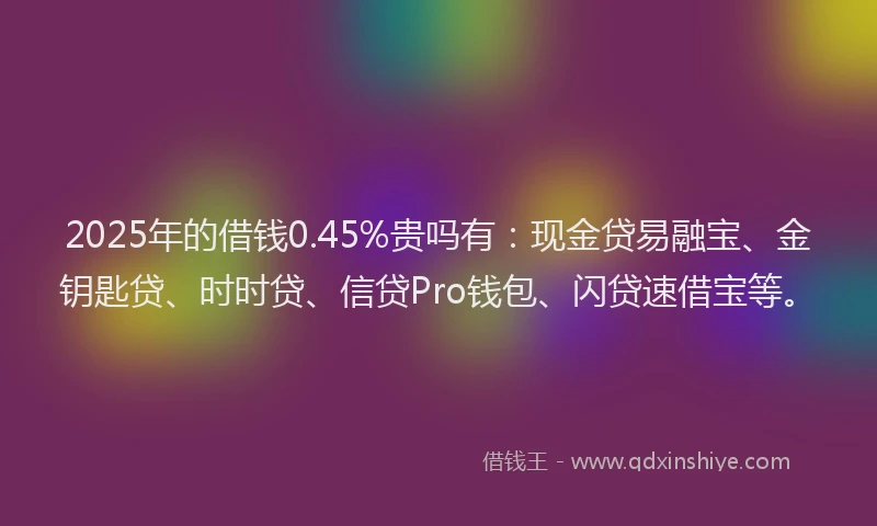 2025年的借钱0.45%贵吗有：现金贷易融宝、金钥匙贷、时时贷、信贷Pro钱包、闪贷速借宝等。