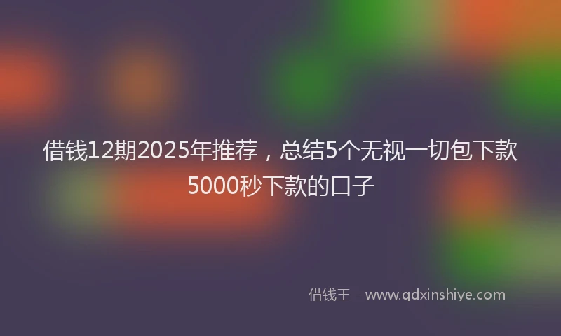 借钱12期2025年推荐,总结5个无视一切包下款5000秒下款的口子