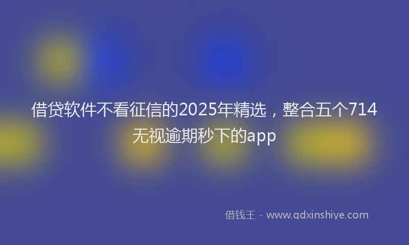 借贷软件不看征信的2025年精选，整合五个714无视逾期秒下的app