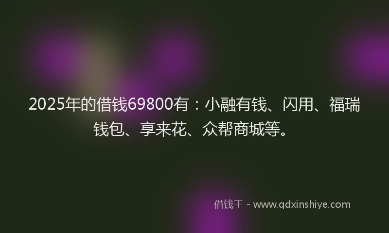2025年的借钱69800有:小融有钱、闪用、福瑞钱包、享来花、众帮商城等。