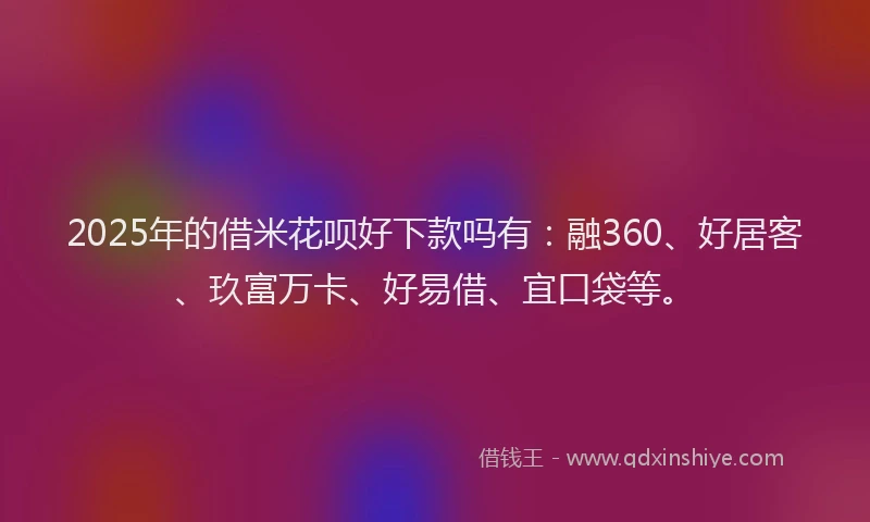 2025年的借米花呗好下款吗有：融360、好居客、玖富万卡、好易借、宜口袋等。