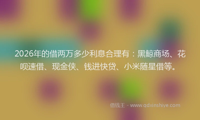 2026年的借两万多少利息合理有：黑鲸商场、花呗速借、现金侠、钱进快贷、小米随星借等。
