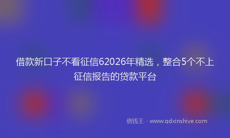 借款新口子不看征信62026年精选,整合5个不上征信报告的贷款平台