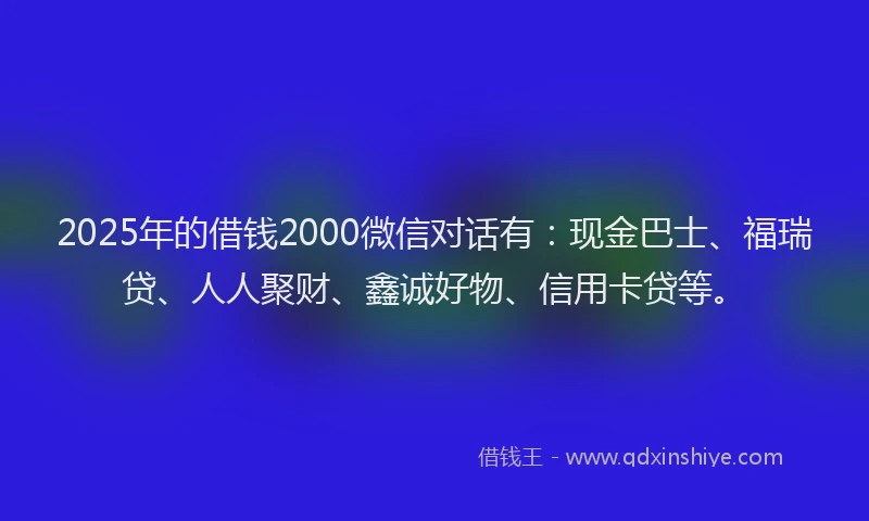 2025年的借钱2000微信对话有:现金巴士、福瑞贷、人人聚财、鑫诚好物、信用卡贷等。