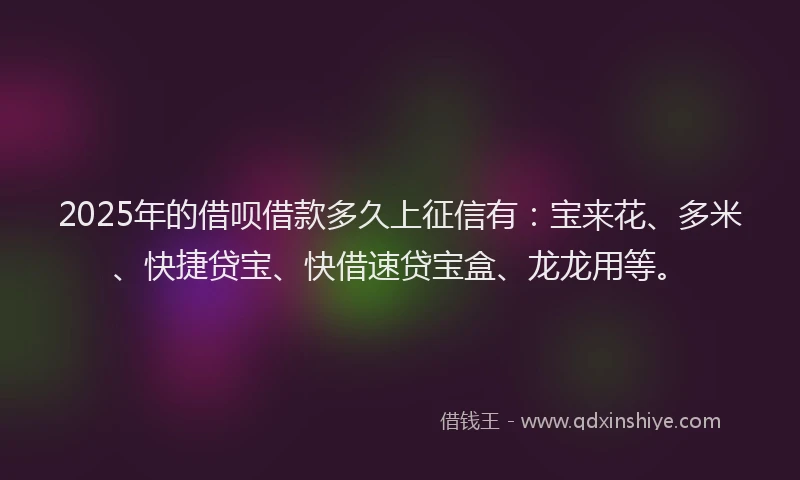 2025年的借呗借款多久上征信有：宝来花、多米、快捷贷宝、快借速贷宝盒、龙龙用等。
