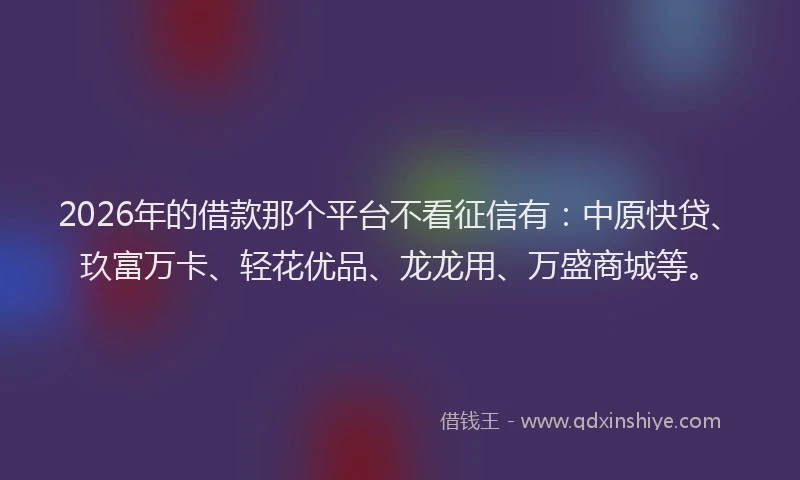 2026年的借款那个平台不看征信有:中原快贷、玖富万卡、轻花优品、龙龙用、万盛商城等。