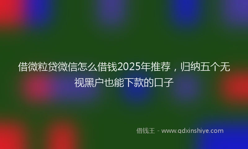 借微粒贷微信怎么借钱2025年推荐,归纳五个无视黑户也能下款的口子