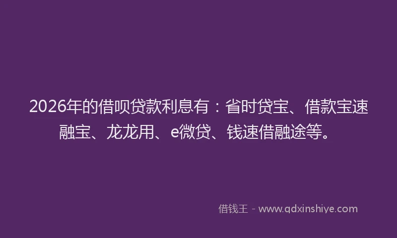 2026年的借呗贷款利息有：省时贷宝、借款宝速融宝、龙龙用、e微贷、钱速借融途等。