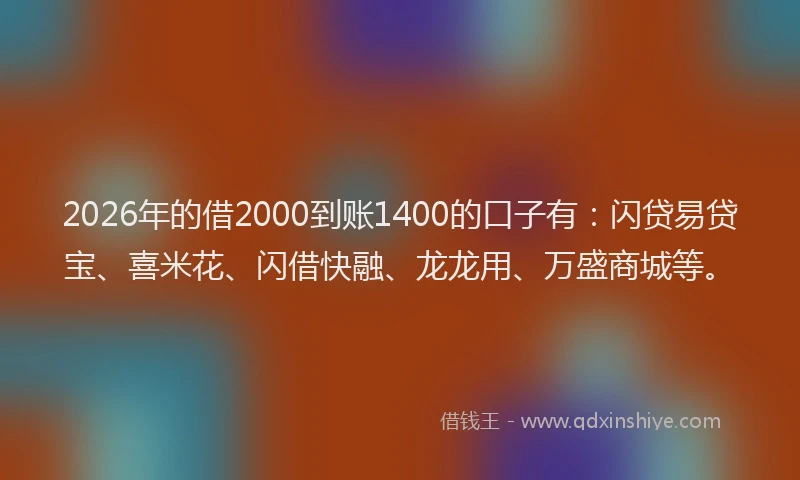 2026年的借2000到账1400的口子有：闪贷易贷宝、喜米花、闪借快融、龙龙用、万盛商城等。