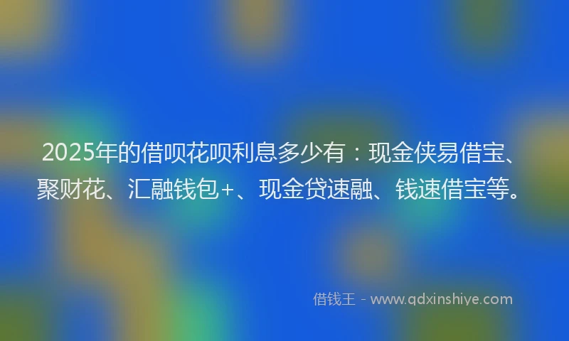 2025年的借呗花呗利息多少有：现金侠易借宝、聚财花、汇融钱包+、现金贷速融、钱速借宝等。