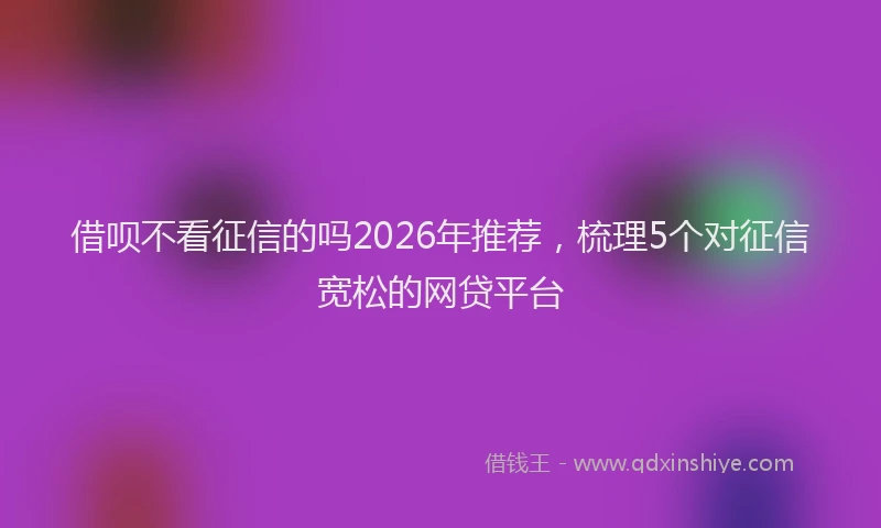 借呗不看征信的吗2026年推荐,梳理5个对征信宽松的网贷平台
