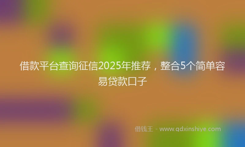 借款平台查询征信2025年推荐，整合5个简单容易贷款口子