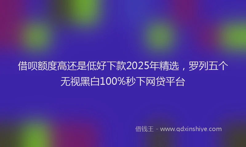 借呗额度高还是低好下款2025年精选,罗列五个无视黑白100%秒下网贷平台