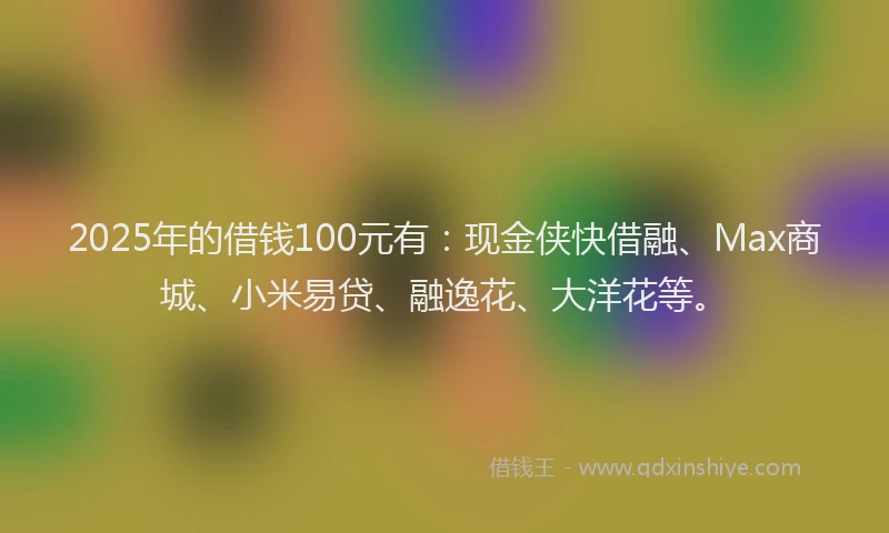 2025年的借钱100元有：现金侠快借融、Max商城、小米易贷、融逸花、大洋花等。