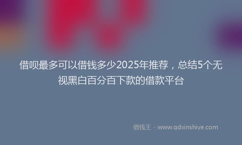 借呗最多可以借钱多少2025年推荐，总结5个无视黑白百分百下款的借款平台