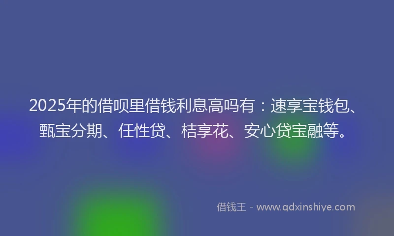 2025年的借呗里借钱利息高吗有:速享宝钱包、甄宝分期、任性贷、桔享花、安心贷宝融等。
