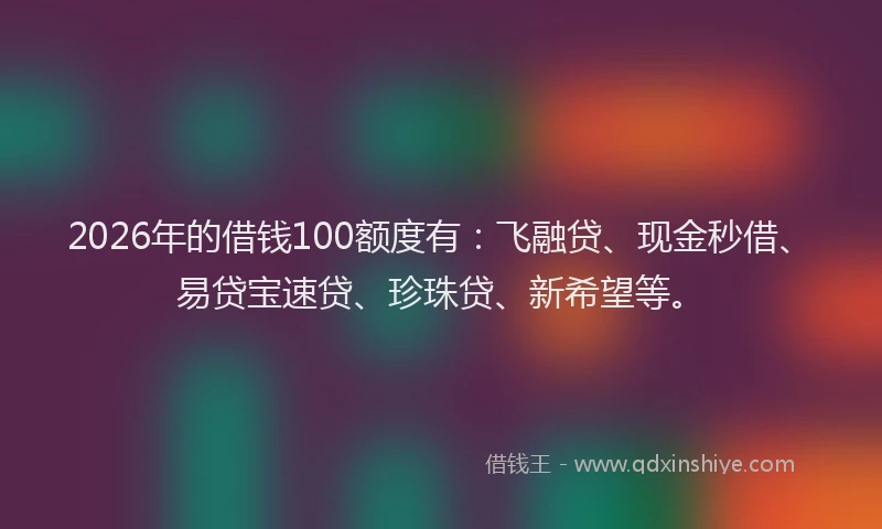 2026年的借钱100额度有：飞融贷、现金秒借、易贷宝速贷、珍珠贷、新希望等。