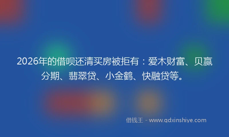 2026年的借呗还清买房被拒有：爱木财富、贝赢分期、翡翠贷、小金鹤、快融贷等。