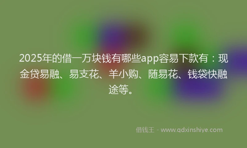 2025年的借一万块钱有哪些app容易下款有:现金贷易融、易支花、羊小购、随易花、钱袋快融途等。
