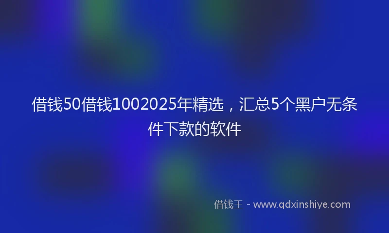 借钱50借钱1002025年精选，汇总5个黑户无条件下款的软件