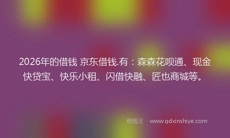 2026年的借钱 京东借钱.有：森森花呗通、现金快贷宝、快乐小租、闪借快融、匠也商城等。