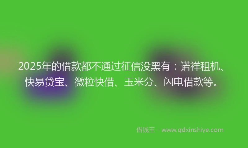2025年的借款都不通过征信没黑有：诺祥租机、快易贷宝、微粒快借、玉米分、闪电借款等。