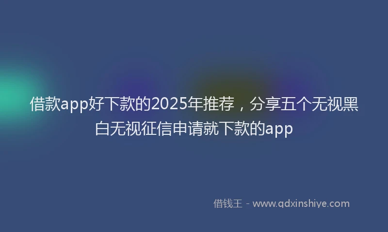 借款app好下款的2025年推荐，分享五个无视黑白无视征信申请就下款的app
