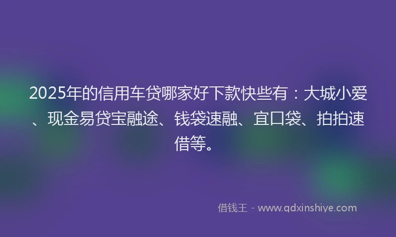 2025年的信用车贷哪家好下款快些有：大城小爱、现金易贷宝融途、钱袋速融、宜口袋、拍拍速借等。